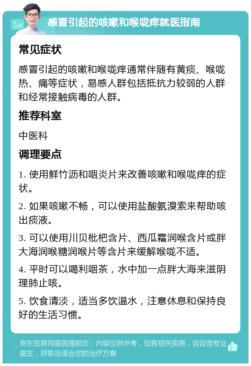 感冒引起的咳嗽和喉咙痒就医指南 常见症状 感冒引起的咳嗽和喉咙痒通常伴随有黄痰、喉咙热、痛等症状，易感人群包括抵抗力较弱的人群和经常接触病毒的人群。 推荐科室 中医科 调理要点 1. 使用鲜竹沥和咽炎片来改善咳嗽和喉咙痒的症状。 2. 如果咳嗽不畅，可以使用盐酸氨溴索来帮助咳出痰液。 3. 可以使用川贝枇杷含片、西瓜霜润喉含片或胖大海润喉糖润喉片等含片来缓解喉咙不适。 4. 平时可以喝利咽茶，水中加一点胖大海来滋阴理肺止咳。 5. 饮食清淡，适当多饮温水，注意休息和保持良好的生活习惯。