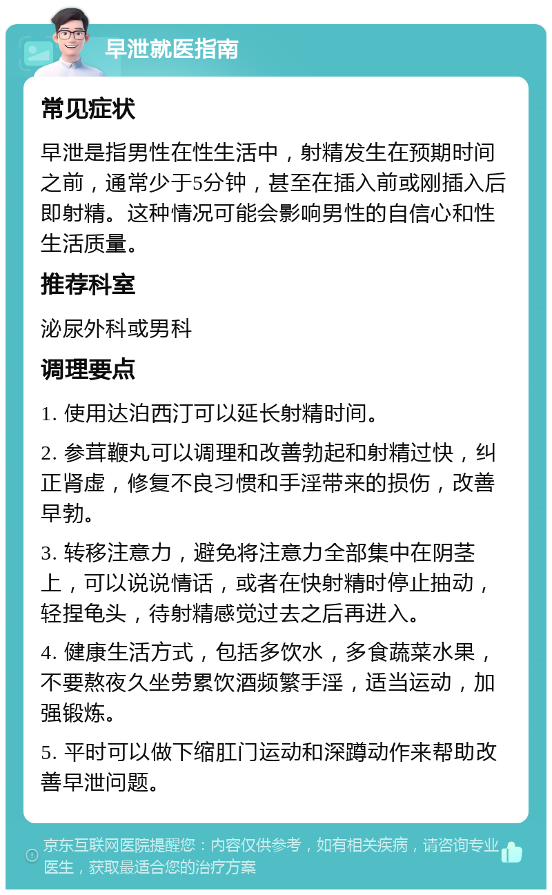 早泄就医指南 常见症状 早泄是指男性在性生活中，射精发生在预期时间之前，通常少于5分钟，甚至在插入前或刚插入后即射精。这种情况可能会影响男性的自信心和性生活质量。 推荐科室 泌尿外科或男科 调理要点 1. 使用达泊西汀可以延长射精时间。 2. 参茸鞭丸可以调理和改善勃起和射精过快，纠正肾虚，修复不良习惯和手淫带来的损伤，改善早勃。 3. 转移注意力，避免将注意力全部集中在阴茎上，可以说说情话，或者在快射精时停止抽动，轻捏龟头，待射精感觉过去之后再进入。 4. 健康生活方式，包括多饮水，多食蔬菜水果，不要熬夜久坐劳累饮酒频繁手淫，适当运动，加强锻炼。 5. 平时可以做下缩肛门运动和深蹲动作来帮助改善早泄问题。