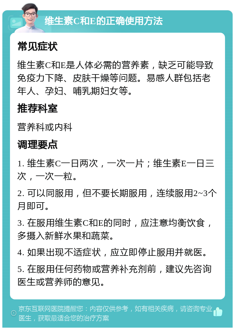 维生素C和E的正确使用方法 常见症状 维生素C和E是人体必需的营养素，缺乏可能导致免疫力下降、皮肤干燥等问题。易感人群包括老年人、孕妇、哺乳期妇女等。 推荐科室 营养科或内科 调理要点 1. 维生素C一日两次，一次一片；维生素E一日三次，一次一粒。 2. 可以同服用，但不要长期服用，连续服用2~3个月即可。 3. 在服用维生素C和E的同时，应注意均衡饮食，多摄入新鲜水果和蔬菜。 4. 如果出现不适症状，应立即停止服用并就医。 5. 在服用任何药物或营养补充剂前，建议先咨询医生或营养师的意见。