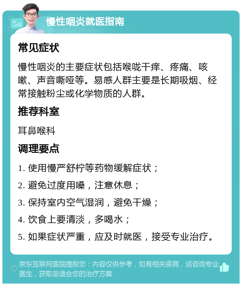 慢性咽炎就医指南 常见症状 慢性咽炎的主要症状包括喉咙干痒、疼痛、咳嗽、声音嘶哑等。易感人群主要是长期吸烟、经常接触粉尘或化学物质的人群。 推荐科室 耳鼻喉科 调理要点 1. 使用慢严舒柠等药物缓解症状； 2. 避免过度用嗓，注意休息； 3. 保持室内空气湿润，避免干燥； 4. 饮食上要清淡，多喝水； 5. 如果症状严重，应及时就医，接受专业治疗。