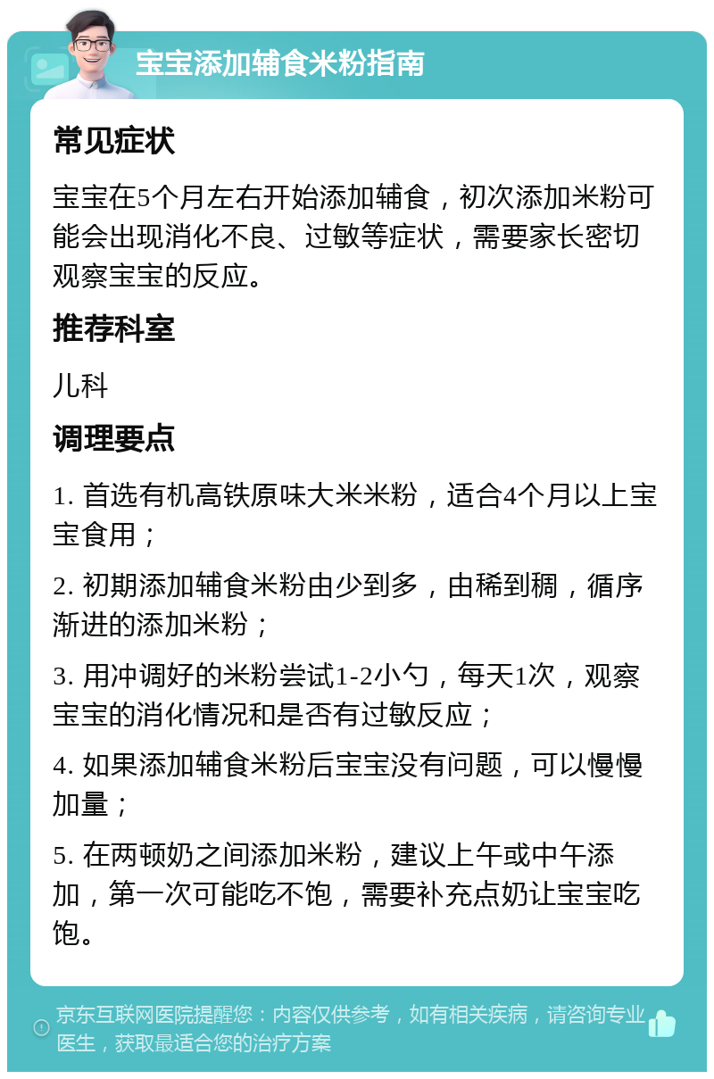 宝宝添加辅食米粉指南 常见症状 宝宝在5个月左右开始添加辅食，初次添加米粉可能会出现消化不良、过敏等症状，需要家长密切观察宝宝的反应。 推荐科室 儿科 调理要点 1. 首选有机高铁原味大米米粉，适合4个月以上宝宝食用； 2. 初期添加辅食米粉由少到多，由稀到稠，循序渐进的添加米粉； 3. 用冲调好的米粉尝试1-2小勺，每天1次，观察宝宝的消化情况和是否有过敏反应； 4. 如果添加辅食米粉后宝宝没有问题，可以慢慢加量； 5. 在两顿奶之间添加米粉，建议上午或中午添加，第一次可能吃不饱，需要补充点奶让宝宝吃饱。