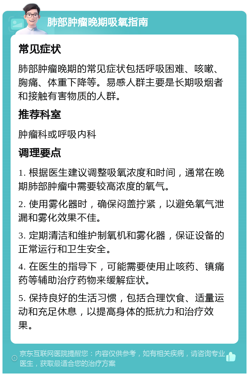 肺部肿瘤晚期吸氧指南 常见症状 肺部肿瘤晚期的常见症状包括呼吸困难、咳嗽、胸痛、体重下降等。易感人群主要是长期吸烟者和接触有害物质的人群。 推荐科室 肿瘤科或呼吸内科 调理要点 1. 根据医生建议调整吸氧浓度和时间，通常在晚期肺部肿瘤中需要较高浓度的氧气。 2. 使用雾化器时，确保闷盖拧紧，以避免氧气泄漏和雾化效果不佳。 3. 定期清洁和维护制氧机和雾化器，保证设备的正常运行和卫生安全。 4. 在医生的指导下，可能需要使用止咳药、镇痛药等辅助治疗药物来缓解症状。 5. 保持良好的生活习惯，包括合理饮食、适量运动和充足休息，以提高身体的抵抗力和治疗效果。