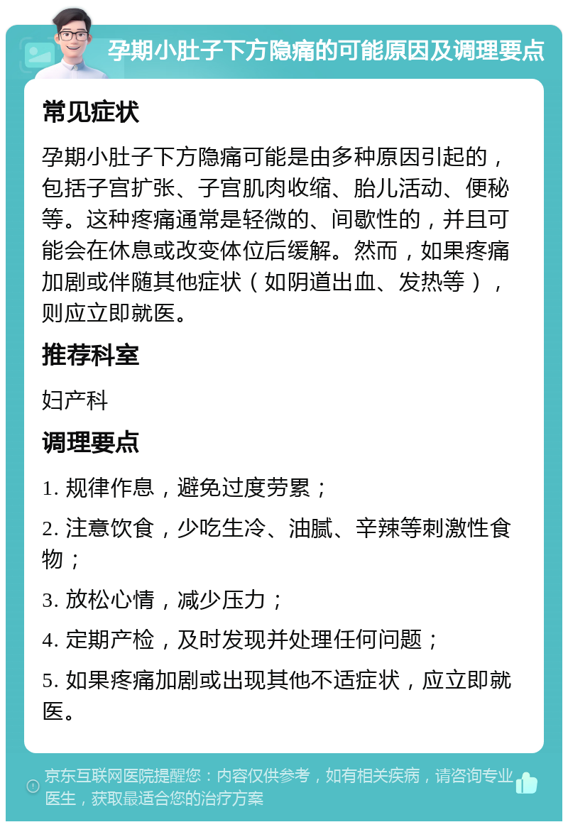 孕期小肚子下方隐痛的可能原因及调理要点 常见症状 孕期小肚子下方隐痛可能是由多种原因引起的，包括子宫扩张、子宫肌肉收缩、胎儿活动、便秘等。这种疼痛通常是轻微的、间歇性的，并且可能会在休息或改变体位后缓解。然而，如果疼痛加剧或伴随其他症状（如阴道出血、发热等），则应立即就医。 推荐科室 妇产科 调理要点 1. 规律作息，避免过度劳累； 2. 注意饮食，少吃生冷、油腻、辛辣等刺激性食物； 3. 放松心情，减少压力； 4. 定期产检，及时发现并处理任何问题； 5. 如果疼痛加剧或出现其他不适症状，应立即就医。