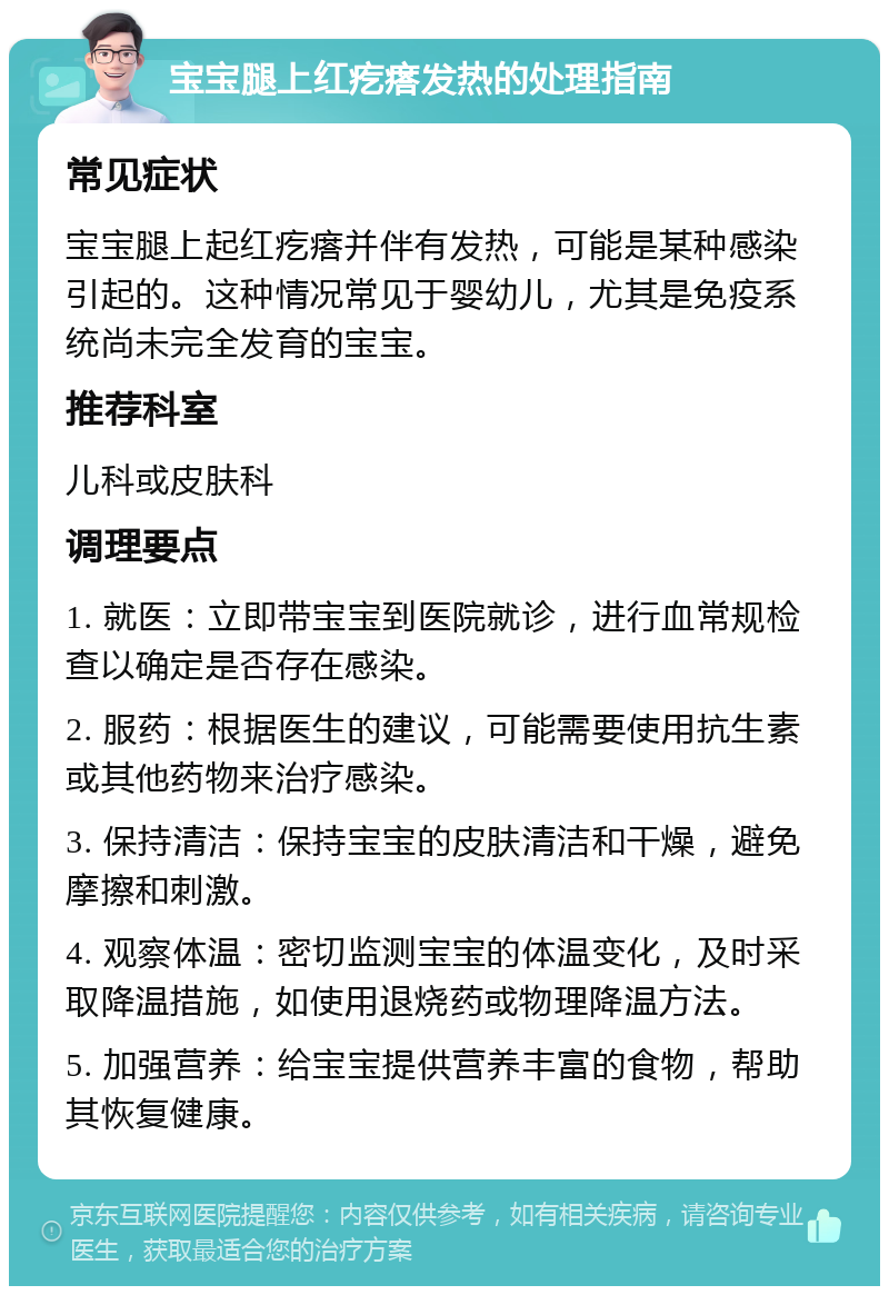 宝宝腿上红疙瘩发热的处理指南 常见症状 宝宝腿上起红疙瘩并伴有发热，可能是某种感染引起的。这种情况常见于婴幼儿，尤其是免疫系统尚未完全发育的宝宝。 推荐科室 儿科或皮肤科 调理要点 1. 就医：立即带宝宝到医院就诊，进行血常规检查以确定是否存在感染。 2. 服药：根据医生的建议，可能需要使用抗生素或其他药物来治疗感染。 3. 保持清洁：保持宝宝的皮肤清洁和干燥，避免摩擦和刺激。 4. 观察体温：密切监测宝宝的体温变化，及时采取降温措施，如使用退烧药或物理降温方法。 5. 加强营养：给宝宝提供营养丰富的食物，帮助其恢复健康。