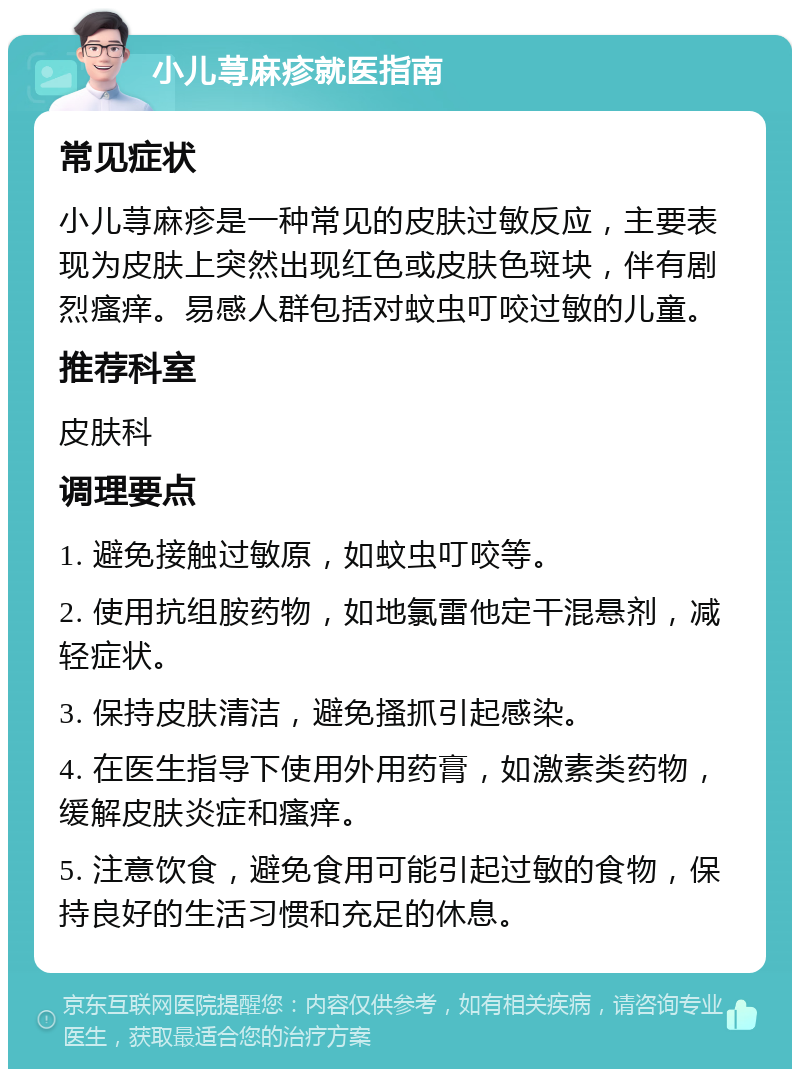 小儿荨麻疹就医指南 常见症状 小儿荨麻疹是一种常见的皮肤过敏反应，主要表现为皮肤上突然出现红色或皮肤色斑块，伴有剧烈瘙痒。易感人群包括对蚊虫叮咬过敏的儿童。 推荐科室 皮肤科 调理要点 1. 避免接触过敏原，如蚊虫叮咬等。 2. 使用抗组胺药物，如地氯雷他定干混悬剂，减轻症状。 3. 保持皮肤清洁，避免搔抓引起感染。 4. 在医生指导下使用外用药膏，如激素类药物，缓解皮肤炎症和瘙痒。 5. 注意饮食，避免食用可能引起过敏的食物，保持良好的生活习惯和充足的休息。