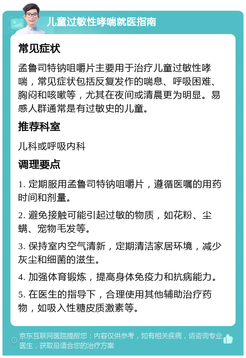 儿童过敏性哮喘就医指南 常见症状 孟鲁司特钠咀嚼片主要用于治疗儿童过敏性哮喘，常见症状包括反复发作的喘息、呼吸困难、胸闷和咳嗽等，尤其在夜间或清晨更为明显。易感人群通常是有过敏史的儿童。 推荐科室 儿科或呼吸内科 调理要点 1. 定期服用孟鲁司特钠咀嚼片，遵循医嘱的用药时间和剂量。 2. 避免接触可能引起过敏的物质，如花粉、尘螨、宠物毛发等。 3. 保持室内空气清新，定期清洁家居环境，减少灰尘和细菌的滋生。 4. 加强体育锻炼，提高身体免疫力和抗病能力。 5. 在医生的指导下，合理使用其他辅助治疗药物，如吸入性糖皮质激素等。