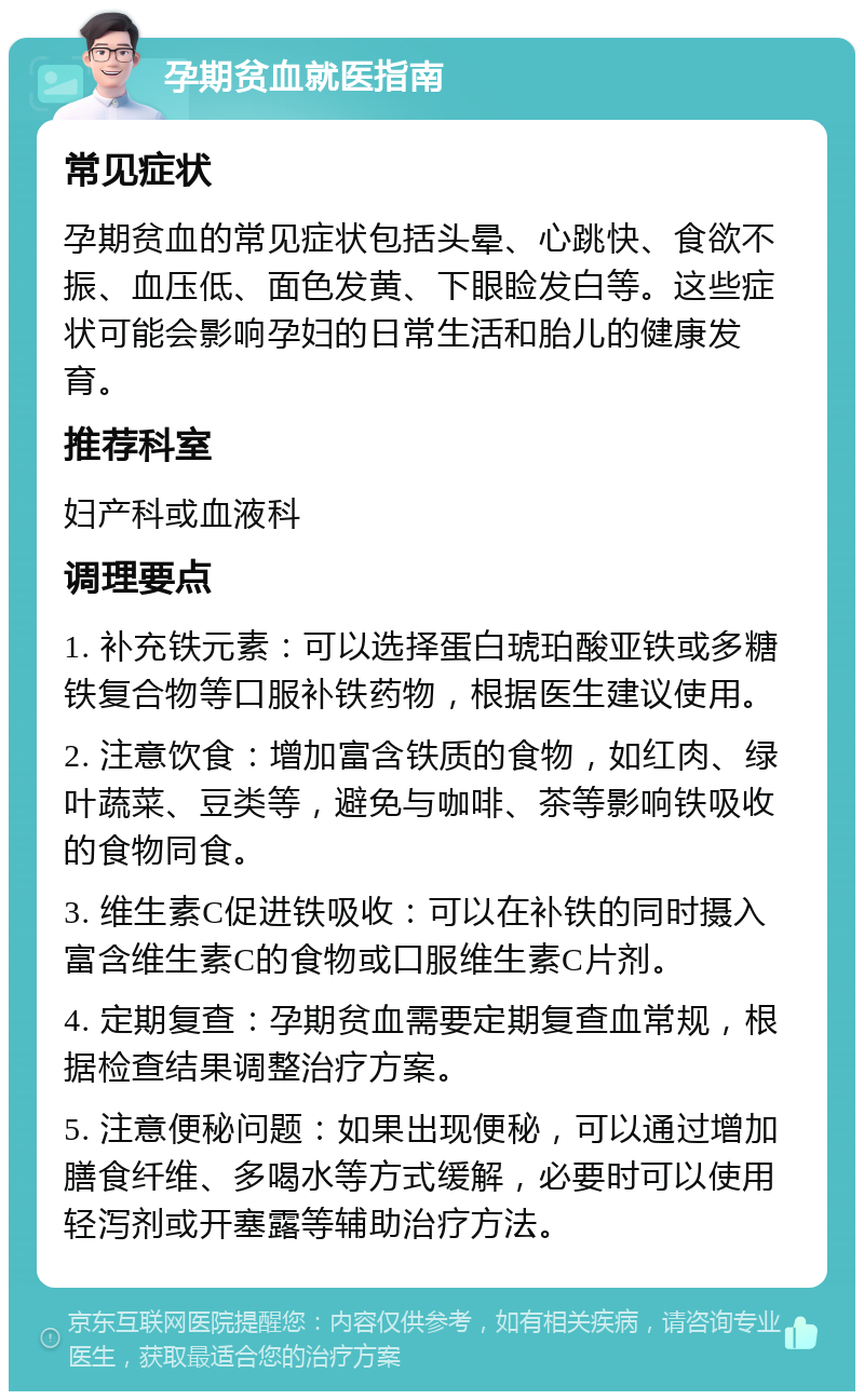 孕期贫血就医指南 常见症状 孕期贫血的常见症状包括头晕、心跳快、食欲不振、血压低、面色发黄、下眼睑发白等。这些症状可能会影响孕妇的日常生活和胎儿的健康发育。 推荐科室 妇产科或血液科 调理要点 1. 补充铁元素：可以选择蛋白琥珀酸亚铁或多糖铁复合物等口服补铁药物，根据医生建议使用。 2. 注意饮食：增加富含铁质的食物，如红肉、绿叶蔬菜、豆类等，避免与咖啡、茶等影响铁吸收的食物同食。 3. 维生素C促进铁吸收：可以在补铁的同时摄入富含维生素C的食物或口服维生素C片剂。 4. 定期复查：孕期贫血需要定期复查血常规，根据检查结果调整治疗方案。 5. 注意便秘问题：如果出现便秘，可以通过增加膳食纤维、多喝水等方式缓解，必要时可以使用轻泻剂或开塞露等辅助治疗方法。