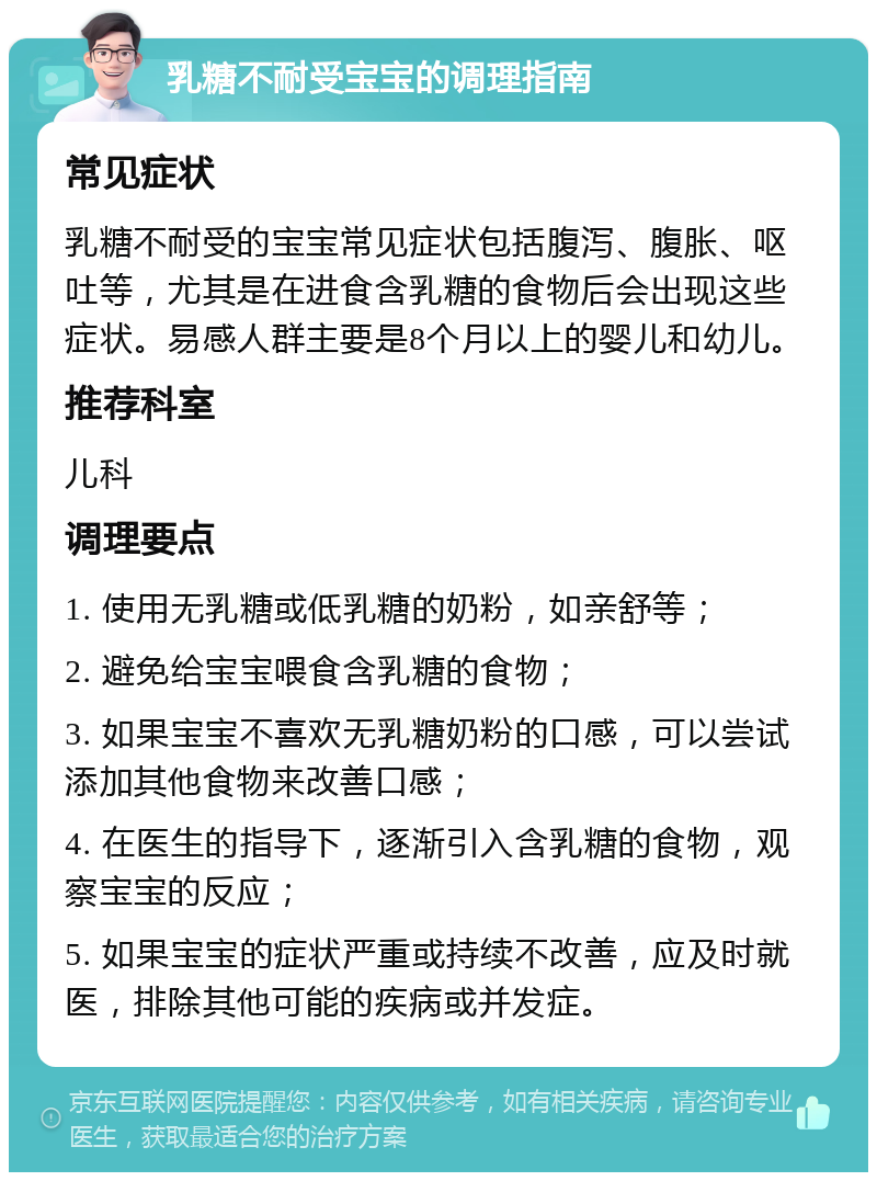 乳糖不耐受宝宝的调理指南 常见症状 乳糖不耐受的宝宝常见症状包括腹泻、腹胀、呕吐等，尤其是在进食含乳糖的食物后会出现这些症状。易感人群主要是8个月以上的婴儿和幼儿。 推荐科室 儿科 调理要点 1. 使用无乳糖或低乳糖的奶粉，如亲舒等； 2. 避免给宝宝喂食含乳糖的食物； 3. 如果宝宝不喜欢无乳糖奶粉的口感，可以尝试添加其他食物来改善口感； 4. 在医生的指导下，逐渐引入含乳糖的食物，观察宝宝的反应； 5. 如果宝宝的症状严重或持续不改善，应及时就医，排除其他可能的疾病或并发症。