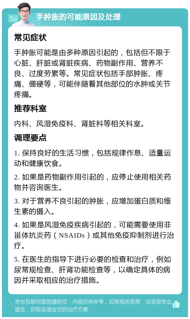 手肿胀的可能原因及处理 常见症状 手肿胀可能是由多种原因引起的，包括但不限于心脏、肝脏或肾脏疾病、药物副作用、营养不良、过度劳累等。常见症状包括手部肿胀、疼痛、僵硬等，可能伴随着其他部位的水肿或关节疼痛。 推荐科室 内科、风湿免疫科、肾脏科等相关科室。 调理要点 1. 保持良好的生活习惯，包括规律作息、适量运动和健康饮食。 2. 如果是药物副作用引起的，应停止使用相关药物并咨询医生。 3. 对于营养不良引起的肿胀，应增加蛋白质和维生素的摄入。 4. 如果是风湿免疫疾病引起的，可能需要使用非甾体抗炎药（NSAIDs）或其他免疫抑制剂进行治疗。 5. 在医生的指导下进行必要的检查和治疗，例如尿常规检查、肝肾功能检查等，以确定具体的病因并采取相应的治疗措施。