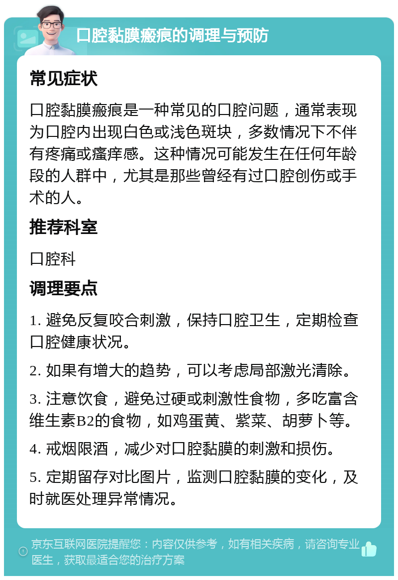 口腔黏膜瘢痕的调理与预防 常见症状 口腔黏膜瘢痕是一种常见的口腔问题，通常表现为口腔内出现白色或浅色斑块，多数情况下不伴有疼痛或瘙痒感。这种情况可能发生在任何年龄段的人群中，尤其是那些曾经有过口腔创伤或手术的人。 推荐科室 口腔科 调理要点 1. 避免反复咬合刺激，保持口腔卫生，定期检查口腔健康状况。 2. 如果有增大的趋势，可以考虑局部激光清除。 3. 注意饮食，避免过硬或刺激性食物，多吃富含维生素B2的食物，如鸡蛋黄、紫菜、胡萝卜等。 4. 戒烟限酒，减少对口腔黏膜的刺激和损伤。 5. 定期留存对比图片，监测口腔黏膜的变化，及时就医处理异常情况。