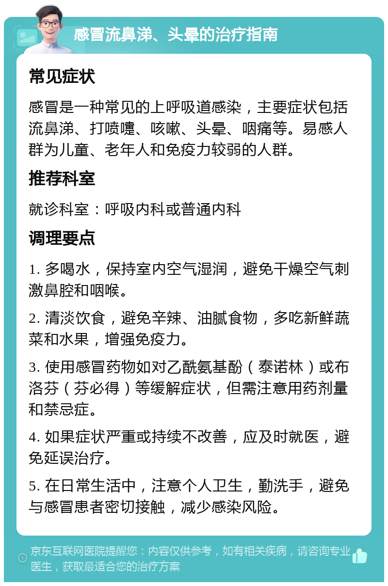 感冒流鼻涕、头晕的治疗指南 常见症状 感冒是一种常见的上呼吸道感染，主要症状包括流鼻涕、打喷嚏、咳嗽、头晕、咽痛等。易感人群为儿童、老年人和免疫力较弱的人群。 推荐科室 就诊科室：呼吸内科或普通内科 调理要点 1. 多喝水，保持室内空气湿润，避免干燥空气刺激鼻腔和咽喉。 2. 清淡饮食，避免辛辣、油腻食物，多吃新鲜蔬菜和水果，增强免疫力。 3. 使用感冒药物如对乙酰氨基酚（泰诺林）或布洛芬（芬必得）等缓解症状，但需注意用药剂量和禁忌症。 4. 如果症状严重或持续不改善，应及时就医，避免延误治疗。 5. 在日常生活中，注意个人卫生，勤洗手，避免与感冒患者密切接触，减少感染风险。