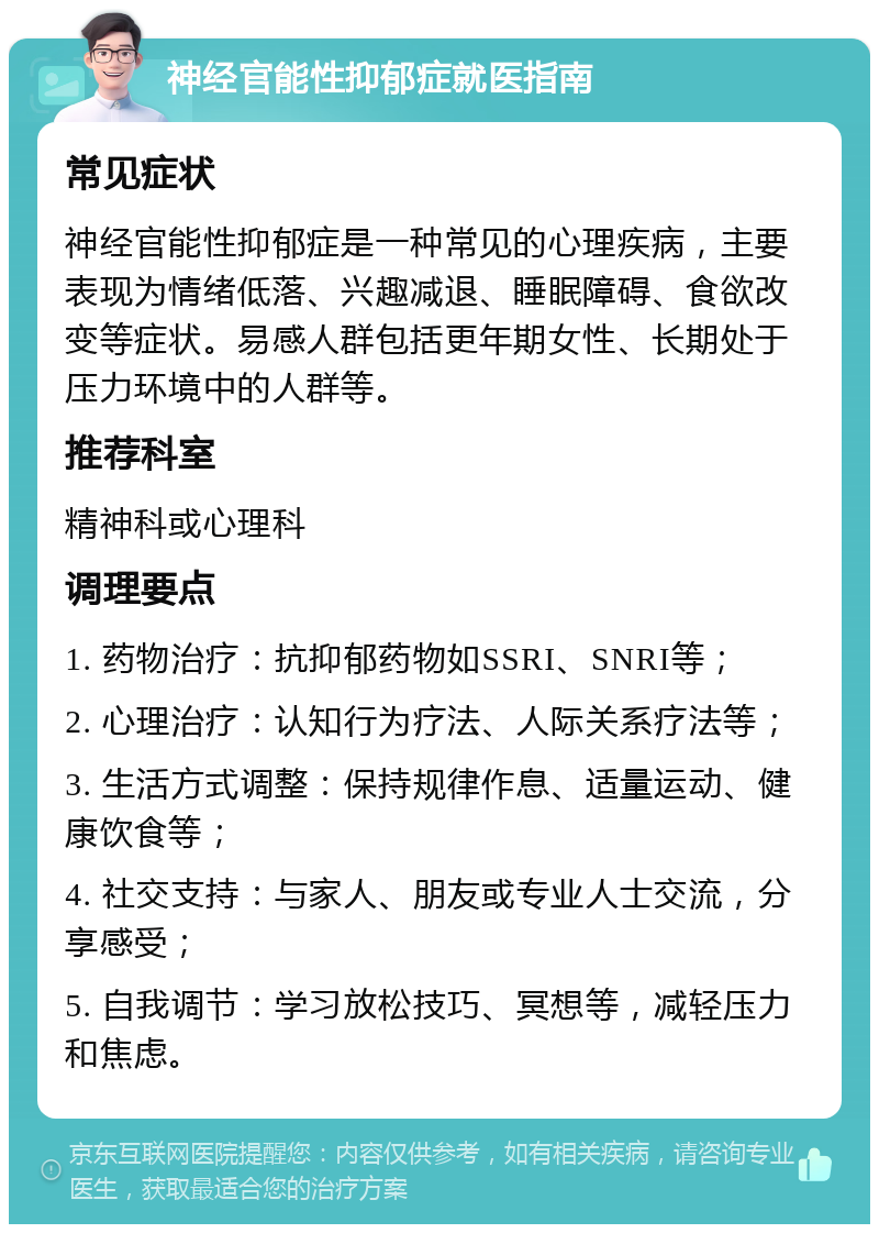 神经官能性抑郁症就医指南 常见症状 神经官能性抑郁症是一种常见的心理疾病，主要表现为情绪低落、兴趣减退、睡眠障碍、食欲改变等症状。易感人群包括更年期女性、长期处于压力环境中的人群等。 推荐科室 精神科或心理科 调理要点 1. 药物治疗：抗抑郁药物如SSRI、SNRI等； 2. 心理治疗：认知行为疗法、人际关系疗法等； 3. 生活方式调整：保持规律作息、适量运动、健康饮食等； 4. 社交支持：与家人、朋友或专业人士交流，分享感受； 5. 自我调节：学习放松技巧、冥想等，减轻压力和焦虑。