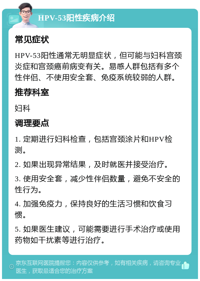 HPV-53阳性疾病介绍 常见症状 HPV-53阳性通常无明显症状，但可能与妇科宫颈炎症和宫颈癌前病变有关。易感人群包括有多个性伴侣、不使用安全套、免疫系统较弱的人群。 推荐科室 妇科 调理要点 1. 定期进行妇科检查，包括宫颈涂片和HPV检测。 2. 如果出现异常结果，及时就医并接受治疗。 3. 使用安全套，减少性伴侣数量，避免不安全的性行为。 4. 加强免疫力，保持良好的生活习惯和饮食习惯。 5. 如果医生建议，可能需要进行手术治疗或使用药物如干扰素等进行治疗。