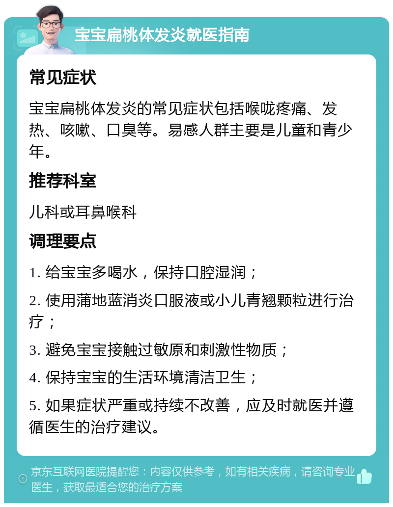 宝宝扁桃体发炎就医指南 常见症状 宝宝扁桃体发炎的常见症状包括喉咙疼痛、发热、咳嗽、口臭等。易感人群主要是儿童和青少年。 推荐科室 儿科或耳鼻喉科 调理要点 1. 给宝宝多喝水，保持口腔湿润； 2. 使用蒲地蓝消炎口服液或小儿青翘颗粒进行治疗； 3. 避免宝宝接触过敏原和刺激性物质； 4. 保持宝宝的生活环境清洁卫生； 5. 如果症状严重或持续不改善，应及时就医并遵循医生的治疗建议。