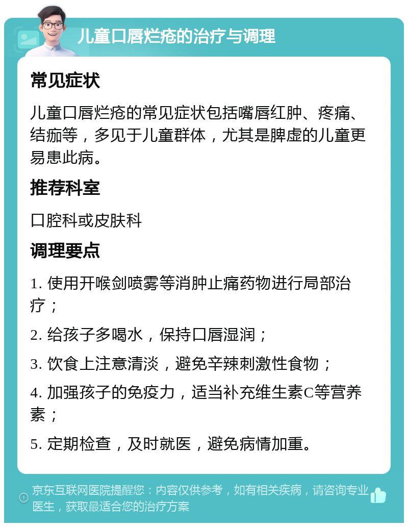 儿童口唇烂疮的治疗与调理 常见症状 儿童口唇烂疮的常见症状包括嘴唇红肿、疼痛、结痂等，多见于儿童群体，尤其是脾虚的儿童更易患此病。 推荐科室 口腔科或皮肤科 调理要点 1. 使用开喉剑喷雾等消肿止痛药物进行局部治疗； 2. 给孩子多喝水，保持口唇湿润； 3. 饮食上注意清淡，避免辛辣刺激性食物； 4. 加强孩子的免疫力，适当补充维生素C等营养素； 5. 定期检查，及时就医，避免病情加重。