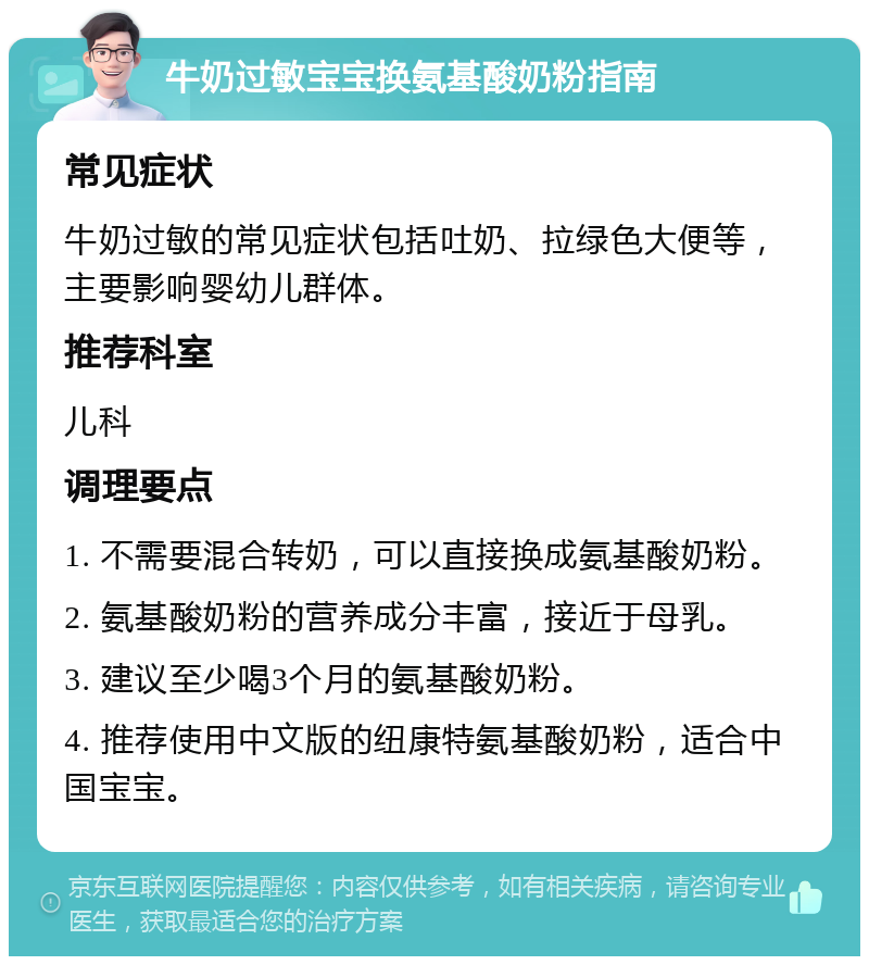 牛奶过敏宝宝换氨基酸奶粉指南 常见症状 牛奶过敏的常见症状包括吐奶、拉绿色大便等，主要影响婴幼儿群体。 推荐科室 儿科 调理要点 1. 不需要混合转奶，可以直接换成氨基酸奶粉。 2. 氨基酸奶粉的营养成分丰富，接近于母乳。 3. 建议至少喝3个月的氨基酸奶粉。 4. 推荐使用中文版的纽康特氨基酸奶粉，适合中国宝宝。