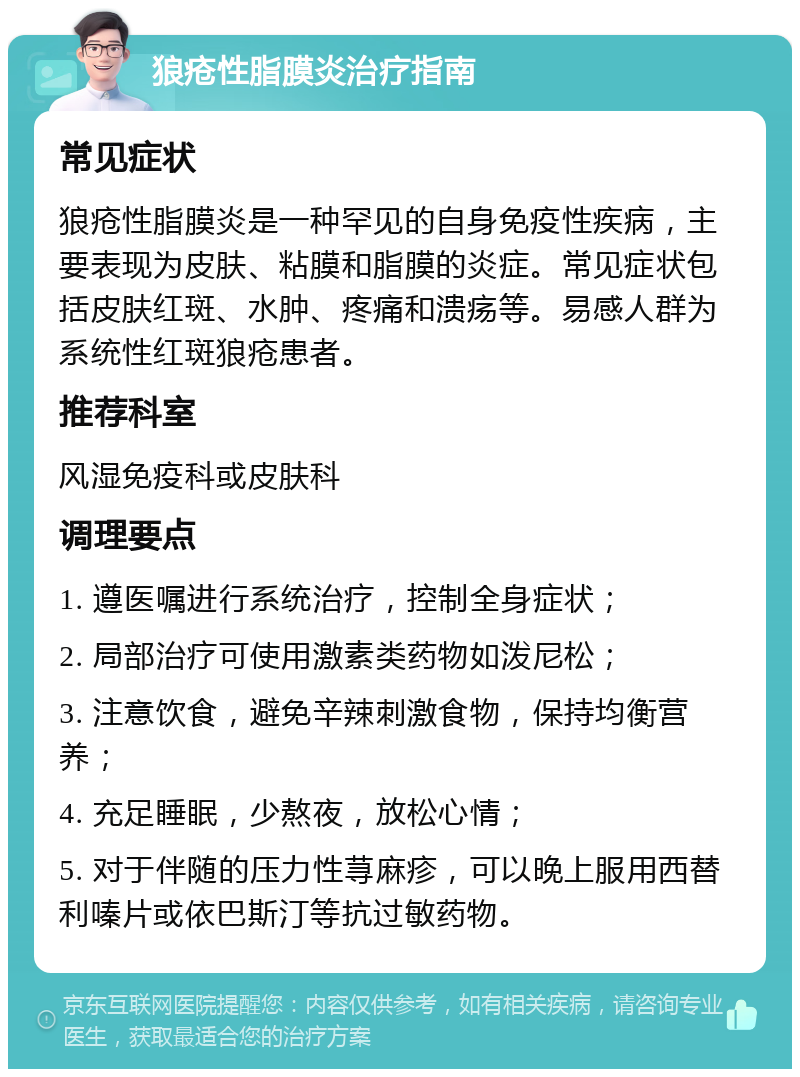 狼疮性脂膜炎治疗指南 常见症状 狼疮性脂膜炎是一种罕见的自身免疫性疾病，主要表现为皮肤、粘膜和脂膜的炎症。常见症状包括皮肤红斑、水肿、疼痛和溃疡等。易感人群为系统性红斑狼疮患者。 推荐科室 风湿免疫科或皮肤科 调理要点 1. 遵医嘱进行系统治疗，控制全身症状； 2. 局部治疗可使用激素类药物如泼尼松； 3. 注意饮食，避免辛辣刺激食物，保持均衡营养； 4. 充足睡眠，少熬夜，放松心情； 5. 对于伴随的压力性荨麻疹，可以晚上服用西替利嗪片或依巴斯汀等抗过敏药物。