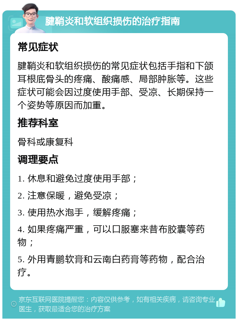 腱鞘炎和软组织损伤的治疗指南 常见症状 腱鞘炎和软组织损伤的常见症状包括手指和下颌耳根底骨头的疼痛、酸痛感、局部肿胀等。这些症状可能会因过度使用手部、受凉、长期保持一个姿势等原因而加重。 推荐科室 骨科或康复科 调理要点 1. 休息和避免过度使用手部； 2. 注意保暖，避免受凉； 3. 使用热水泡手，缓解疼痛； 4. 如果疼痛严重，可以口服塞来昔布胶囊等药物； 5. 外用青鹏软膏和云南白药膏等药物，配合治疗。