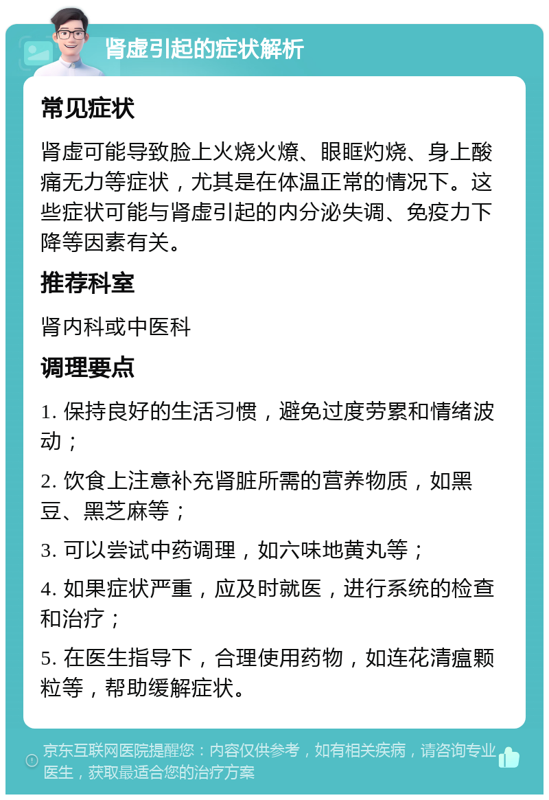 肾虚引起的症状解析 常见症状 肾虚可能导致脸上火烧火燎、眼眶灼烧、身上酸痛无力等症状，尤其是在体温正常的情况下。这些症状可能与肾虚引起的内分泌失调、免疫力下降等因素有关。 推荐科室 肾内科或中医科 调理要点 1. 保持良好的生活习惯，避免过度劳累和情绪波动； 2. 饮食上注意补充肾脏所需的营养物质，如黑豆、黑芝麻等； 3. 可以尝试中药调理，如六味地黄丸等； 4. 如果症状严重，应及时就医，进行系统的检查和治疗； 5. 在医生指导下，合理使用药物，如连花清瘟颗粒等，帮助缓解症状。