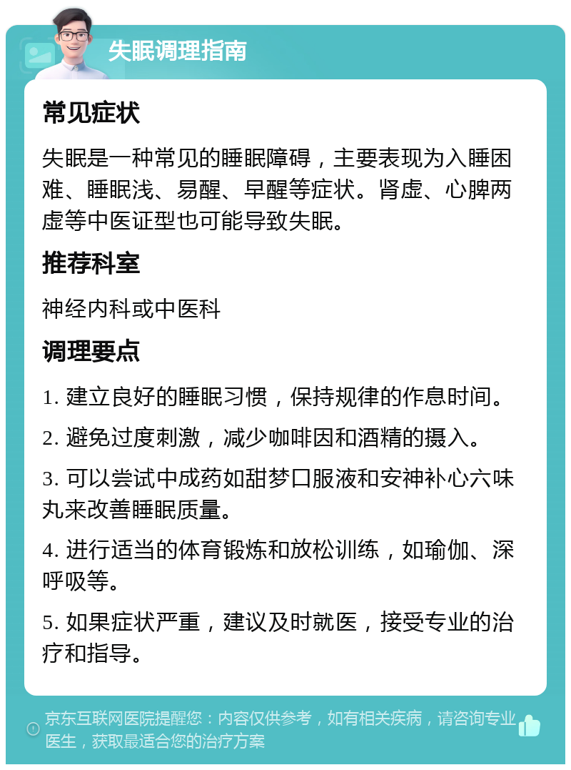 失眠调理指南 常见症状 失眠是一种常见的睡眠障碍，主要表现为入睡困难、睡眠浅、易醒、早醒等症状。肾虚、心脾两虚等中医证型也可能导致失眠。 推荐科室 神经内科或中医科 调理要点 1. 建立良好的睡眠习惯，保持规律的作息时间。 2. 避免过度刺激，减少咖啡因和酒精的摄入。 3. 可以尝试中成药如甜梦口服液和安神补心六味丸来改善睡眠质量。 4. 进行适当的体育锻炼和放松训练，如瑜伽、深呼吸等。 5. 如果症状严重，建议及时就医，接受专业的治疗和指导。