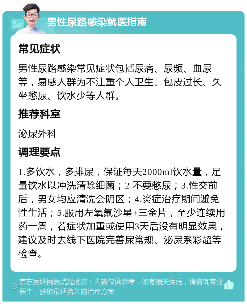 男性尿路感染就医指南 常见症状 男性尿路感染常见症状包括尿痛、尿频、血尿等，易感人群为不注重个人卫生、包皮过长、久坐憋尿、饮水少等人群。 推荐科室 泌尿外科 调理要点 1.多饮水，多排尿，保证每天2000ml饮水量，足量饮水以冲洗清除细菌；2.不要憋尿；3.性交前后，男女均应清洗会阴区；4.炎症治疗期间避免性生活；5.服用左氧氟沙星+三金片，至少连续用药一周，若症状加重或使用3天后没有明显效果，建议及时去线下医院完善尿常规、泌尿系彩超等检查。