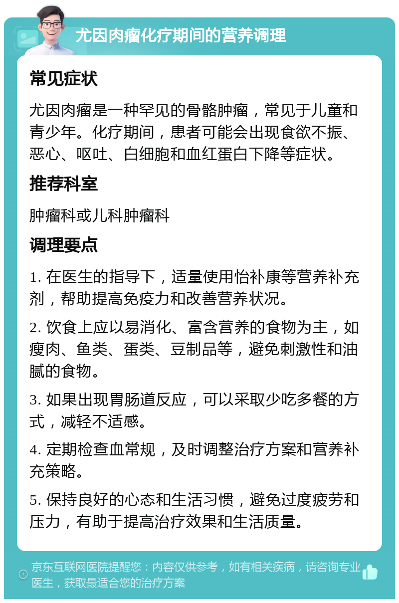 尤因肉瘤化疗期间的营养调理 常见症状 尤因肉瘤是一种罕见的骨骼肿瘤，常见于儿童和青少年。化疗期间，患者可能会出现食欲不振、恶心、呕吐、白细胞和血红蛋白下降等症状。 推荐科室 肿瘤科或儿科肿瘤科 调理要点 1. 在医生的指导下，适量使用怡补康等营养补充剂，帮助提高免疫力和改善营养状况。 2. 饮食上应以易消化、富含营养的食物为主，如瘦肉、鱼类、蛋类、豆制品等，避免刺激性和油腻的食物。 3. 如果出现胃肠道反应，可以采取少吃多餐的方式，减轻不适感。 4. 定期检查血常规，及时调整治疗方案和营养补充策略。 5. 保持良好的心态和生活习惯，避免过度疲劳和压力，有助于提高治疗效果和生活质量。