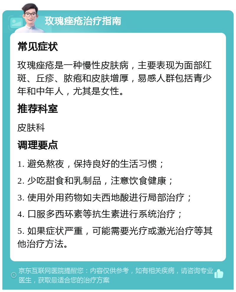 玫瑰痤疮治疗指南 常见症状 玫瑰痤疮是一种慢性皮肤病，主要表现为面部红斑、丘疹、脓疱和皮肤增厚，易感人群包括青少年和中年人，尤其是女性。 推荐科室 皮肤科 调理要点 1. 避免熬夜，保持良好的生活习惯； 2. 少吃甜食和乳制品，注意饮食健康； 3. 使用外用药物如夫西地酸进行局部治疗； 4. 口服多西环素等抗生素进行系统治疗； 5. 如果症状严重，可能需要光疗或激光治疗等其他治疗方法。