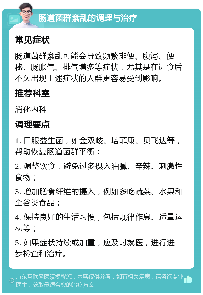 肠道菌群紊乱的调理与治疗 常见症状 肠道菌群紊乱可能会导致频繁排便、腹泻、便秘、肠胀气、排气增多等症状，尤其是在进食后不久出现上述症状的人群更容易受到影响。 推荐科室 消化内科 调理要点 1. 口服益生菌，如金双歧、培菲康、贝飞达等，帮助恢复肠道菌群平衡； 2. 调整饮食，避免过多摄入油腻、辛辣、刺激性食物； 3. 增加膳食纤维的摄入，例如多吃蔬菜、水果和全谷类食品； 4. 保持良好的生活习惯，包括规律作息、适量运动等； 5. 如果症状持续或加重，应及时就医，进行进一步检查和治疗。