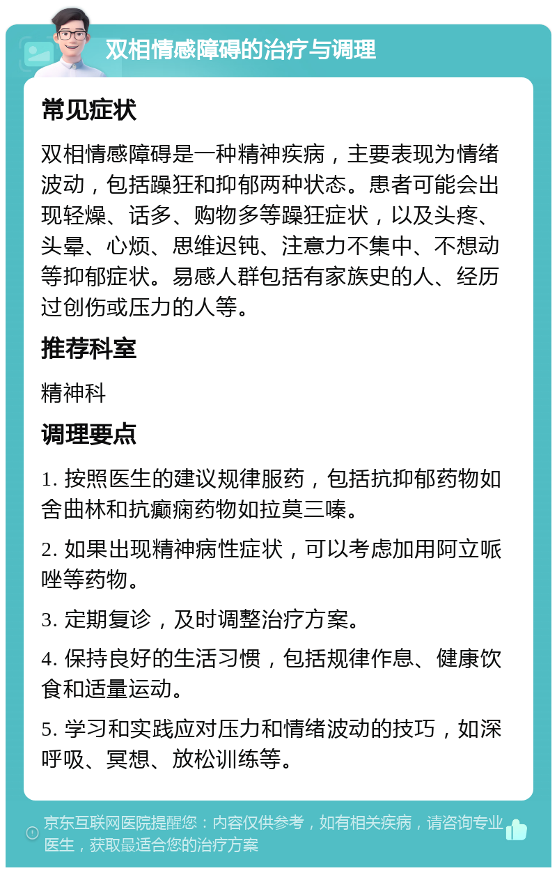 双相情感障碍的治疗与调理 常见症状 双相情感障碍是一种精神疾病，主要表现为情绪波动，包括躁狂和抑郁两种状态。患者可能会出现轻燥、话多、购物多等躁狂症状，以及头疼、头晕、心烦、思维迟钝、注意力不集中、不想动等抑郁症状。易感人群包括有家族史的人、经历过创伤或压力的人等。 推荐科室 精神科 调理要点 1. 按照医生的建议规律服药，包括抗抑郁药物如舍曲林和抗癫痫药物如拉莫三嗪。 2. 如果出现精神病性症状，可以考虑加用阿立哌唑等药物。 3. 定期复诊，及时调整治疗方案。 4. 保持良好的生活习惯，包括规律作息、健康饮食和适量运动。 5. 学习和实践应对压力和情绪波动的技巧，如深呼吸、冥想、放松训练等。