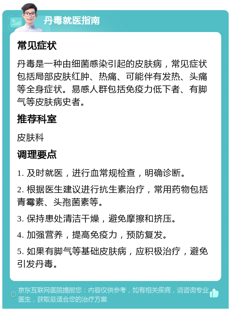 丹毒就医指南 常见症状 丹毒是一种由细菌感染引起的皮肤病，常见症状包括局部皮肤红肿、热痛、可能伴有发热、头痛等全身症状。易感人群包括免疫力低下者、有脚气等皮肤病史者。 推荐科室 皮肤科 调理要点 1. 及时就医，进行血常规检查，明确诊断。 2. 根据医生建议进行抗生素治疗，常用药物包括青霉素、头孢菌素等。 3. 保持患处清洁干燥，避免摩擦和挤压。 4. 加强营养，提高免疫力，预防复发。 5. 如果有脚气等基础皮肤病，应积极治疗，避免引发丹毒。