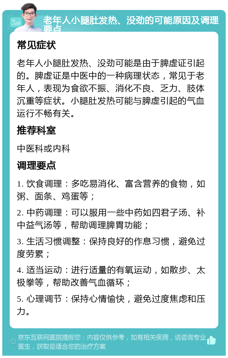 老年人小腿肚发热、没劲的可能原因及调理要点 常见症状 老年人小腿肚发热、没劲可能是由于脾虚证引起的。脾虚证是中医中的一种病理状态，常见于老年人，表现为食欲不振、消化不良、乏力、肢体沉重等症状。小腿肚发热可能与脾虚引起的气血运行不畅有关。 推荐科室 中医科或内科 调理要点 1. 饮食调理：多吃易消化、富含营养的食物，如粥、面条、鸡蛋等； 2. 中药调理：可以服用一些中药如四君子汤、补中益气汤等，帮助调理脾胃功能； 3. 生活习惯调整：保持良好的作息习惯，避免过度劳累； 4. 适当运动：进行适量的有氧运动，如散步、太极拳等，帮助改善气血循环； 5. 心理调节：保持心情愉快，避免过度焦虑和压力。