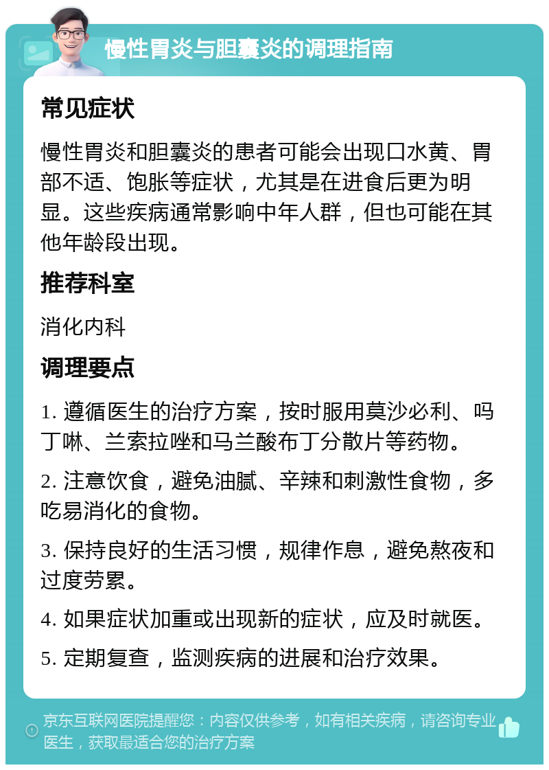 慢性胃炎与胆囊炎的调理指南 常见症状 慢性胃炎和胆囊炎的患者可能会出现口水黄、胃部不适、饱胀等症状，尤其是在进食后更为明显。这些疾病通常影响中年人群，但也可能在其他年龄段出现。 推荐科室 消化内科 调理要点 1. 遵循医生的治疗方案，按时服用莫沙必利、吗丁啉、兰索拉唑和马兰酸布丁分散片等药物。 2. 注意饮食，避免油腻、辛辣和刺激性食物，多吃易消化的食物。 3. 保持良好的生活习惯，规律作息，避免熬夜和过度劳累。 4. 如果症状加重或出现新的症状，应及时就医。 5. 定期复查，监测疾病的进展和治疗效果。