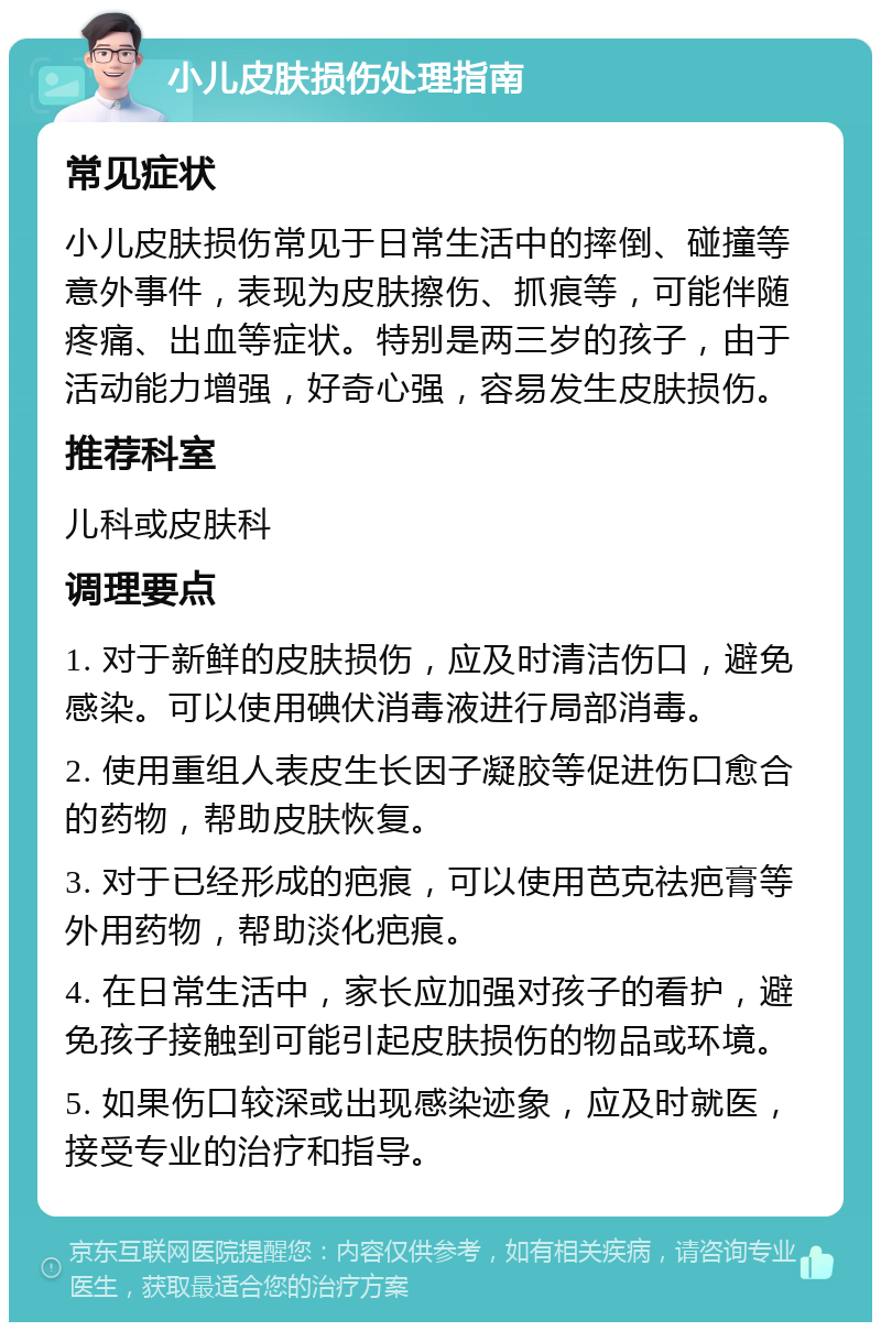 小儿皮肤损伤处理指南 常见症状 小儿皮肤损伤常见于日常生活中的摔倒、碰撞等意外事件，表现为皮肤擦伤、抓痕等，可能伴随疼痛、出血等症状。特别是两三岁的孩子，由于活动能力增强，好奇心强，容易发生皮肤损伤。 推荐科室 儿科或皮肤科 调理要点 1. 对于新鲜的皮肤损伤，应及时清洁伤口，避免感染。可以使用碘伏消毒液进行局部消毒。 2. 使用重组人表皮生长因子凝胶等促进伤口愈合的药物，帮助皮肤恢复。 3. 对于已经形成的疤痕，可以使用芭克祛疤膏等外用药物，帮助淡化疤痕。 4. 在日常生活中，家长应加强对孩子的看护，避免孩子接触到可能引起皮肤损伤的物品或环境。 5. 如果伤口较深或出现感染迹象，应及时就医，接受专业的治疗和指导。