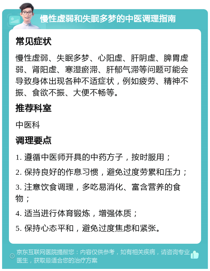 慢性虚弱和失眠多梦的中医调理指南 常见症状 慢性虚弱、失眠多梦、心阳虚、肝阴虚、脾胃虚弱、肾阳虚、寒湿瘀滞、肝郁气滞等问题可能会导致身体出现各种不适症状，例如疲劳、精神不振、食欲不振、大便不畅等。 推荐科室 中医科 调理要点 1. 遵循中医师开具的中药方子，按时服用； 2. 保持良好的作息习惯，避免过度劳累和压力； 3. 注意饮食调理，多吃易消化、富含营养的食物； 4. 适当进行体育锻炼，增强体质； 5. 保持心态平和，避免过度焦虑和紧张。