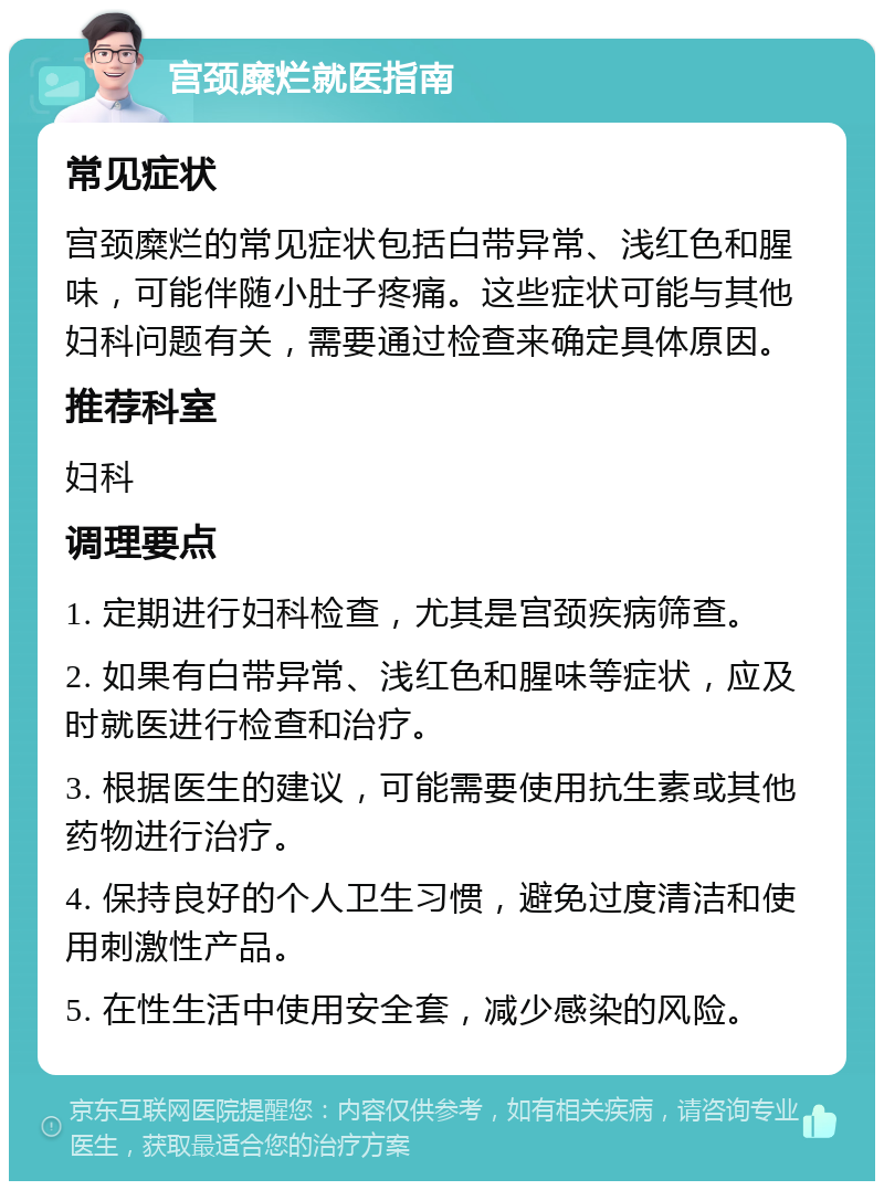 宫颈糜烂就医指南 常见症状 宫颈糜烂的常见症状包括白带异常、浅红色和腥味，可能伴随小肚子疼痛。这些症状可能与其他妇科问题有关，需要通过检查来确定具体原因。 推荐科室 妇科 调理要点 1. 定期进行妇科检查，尤其是宫颈疾病筛查。 2. 如果有白带异常、浅红色和腥味等症状，应及时就医进行检查和治疗。 3. 根据医生的建议，可能需要使用抗生素或其他药物进行治疗。 4. 保持良好的个人卫生习惯，避免过度清洁和使用刺激性产品。 5. 在性生活中使用安全套，减少感染的风险。