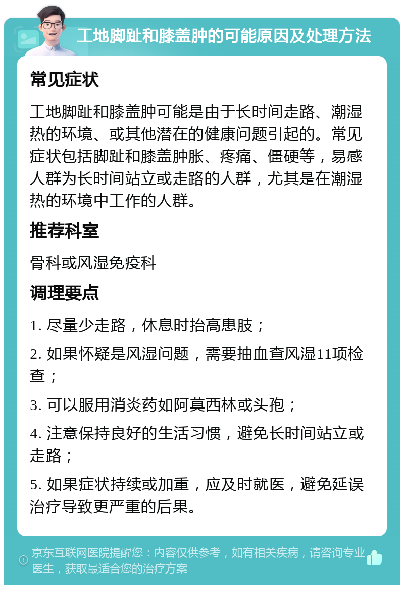 工地脚趾和膝盖肿的可能原因及处理方法 常见症状 工地脚趾和膝盖肿可能是由于长时间走路、潮湿热的环境、或其他潜在的健康问题引起的。常见症状包括脚趾和膝盖肿胀、疼痛、僵硬等，易感人群为长时间站立或走路的人群，尤其是在潮湿热的环境中工作的人群。 推荐科室 骨科或风湿免疫科 调理要点 1. 尽量少走路，休息时抬高患肢； 2. 如果怀疑是风湿问题，需要抽血查风湿11项检查； 3. 可以服用消炎药如阿莫西林或头孢； 4. 注意保持良好的生活习惯，避免长时间站立或走路； 5. 如果症状持续或加重，应及时就医，避免延误治疗导致更严重的后果。