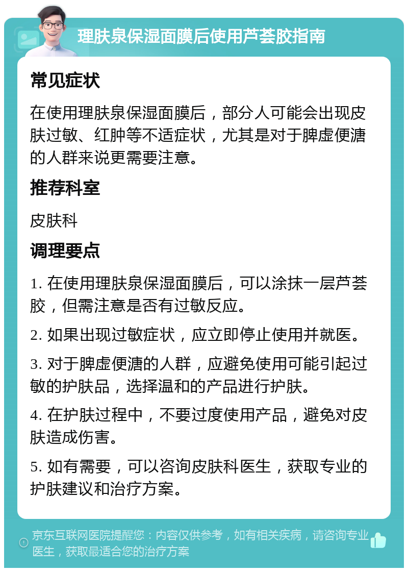 理肤泉保湿面膜后使用芦荟胶指南 常见症状 在使用理肤泉保湿面膜后，部分人可能会出现皮肤过敏、红肿等不适症状，尤其是对于脾虚便溏的人群来说更需要注意。 推荐科室 皮肤科 调理要点 1. 在使用理肤泉保湿面膜后，可以涂抹一层芦荟胶，但需注意是否有过敏反应。 2. 如果出现过敏症状，应立即停止使用并就医。 3. 对于脾虚便溏的人群，应避免使用可能引起过敏的护肤品，选择温和的产品进行护肤。 4. 在护肤过程中，不要过度使用产品，避免对皮肤造成伤害。 5. 如有需要，可以咨询皮肤科医生，获取专业的护肤建议和治疗方案。