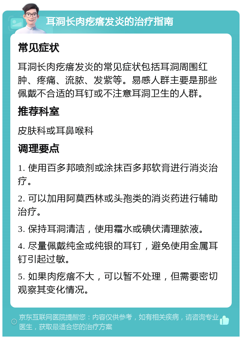 耳洞长肉疙瘩发炎的治疗指南 常见症状 耳洞长肉疙瘩发炎的常见症状包括耳洞周围红肿、疼痛、流脓、发紫等。易感人群主要是那些佩戴不合适的耳钉或不注意耳洞卫生的人群。 推荐科室 皮肤科或耳鼻喉科 调理要点 1. 使用百多邦喷剂或涂抹百多邦软膏进行消炎治疗。 2. 可以加用阿莫西林或头孢类的消炎药进行辅助治疗。 3. 保持耳洞清洁，使用霜水或碘伏清理脓液。 4. 尽量佩戴纯金或纯银的耳钉，避免使用金属耳钉引起过敏。 5. 如果肉疙瘩不大，可以暂不处理，但需要密切观察其变化情况。