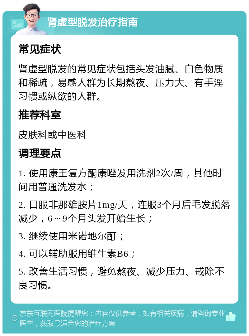 肾虚型脱发治疗指南 常见症状 肾虚型脱发的常见症状包括头发油腻、白色物质和稀疏，易感人群为长期熬夜、压力大、有手淫习惯或纵欲的人群。 推荐科室 皮肤科或中医科 调理要点 1. 使用康王复方酮康唑发用洗剂2次/周，其他时间用普通洗发水； 2. 口服非那雄胺片1mg/天，连服3个月后毛发脱落减少，6～9个月头发开始生长； 3. 继续使用米诺地尔酊； 4. 可以辅助服用维生素B6； 5. 改善生活习惯，避免熬夜、减少压力、戒除不良习惯。