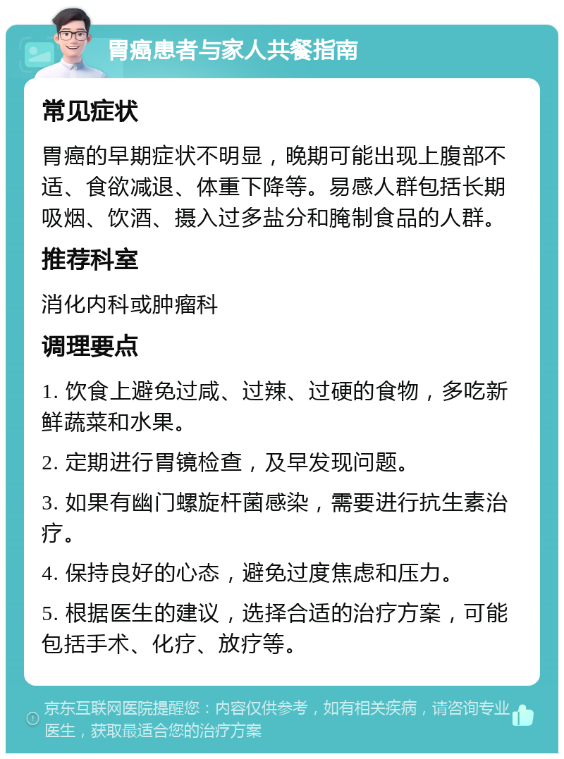 胃癌患者与家人共餐指南 常见症状 胃癌的早期症状不明显，晚期可能出现上腹部不适、食欲减退、体重下降等。易感人群包括长期吸烟、饮酒、摄入过多盐分和腌制食品的人群。 推荐科室 消化内科或肿瘤科 调理要点 1. 饮食上避免过咸、过辣、过硬的食物，多吃新鲜蔬菜和水果。 2. 定期进行胃镜检查，及早发现问题。 3. 如果有幽门螺旋杆菌感染，需要进行抗生素治疗。 4. 保持良好的心态，避免过度焦虑和压力。 5. 根据医生的建议，选择合适的治疗方案，可能包括手术、化疗、放疗等。