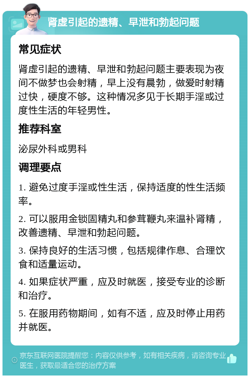 肾虚引起的遗精、早泄和勃起问题 常见症状 肾虚引起的遗精、早泄和勃起问题主要表现为夜间不做梦也会射精，早上没有晨勃，做爱时射精过快，硬度不够。这种情况多见于长期手淫或过度性生活的年轻男性。 推荐科室 泌尿外科或男科 调理要点 1. 避免过度手淫或性生活，保持适度的性生活频率。 2. 可以服用金锁固精丸和参茸鞭丸来温补肾精，改善遗精、早泄和勃起问题。 3. 保持良好的生活习惯，包括规律作息、合理饮食和适量运动。 4. 如果症状严重，应及时就医，接受专业的诊断和治疗。 5. 在服用药物期间，如有不适，应及时停止用药并就医。