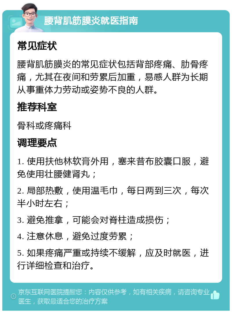 腰背肌筋膜炎就医指南 常见症状 腰背肌筋膜炎的常见症状包括背部疼痛、肋骨疼痛，尤其在夜间和劳累后加重，易感人群为长期从事重体力劳动或姿势不良的人群。 推荐科室 骨科或疼痛科 调理要点 1. 使用扶他林软膏外用，塞来昔布胶囊口服，避免使用壮腰健肾丸； 2. 局部热敷，使用温毛巾，每日两到三次，每次半小时左右； 3. 避免推拿，可能会对脊柱造成损伤； 4. 注意休息，避免过度劳累； 5. 如果疼痛严重或持续不缓解，应及时就医，进行详细检查和治疗。