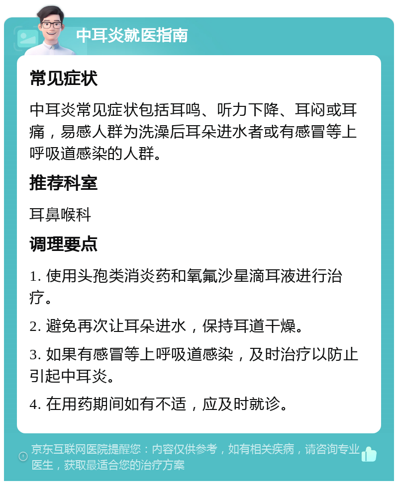 中耳炎就医指南 常见症状 中耳炎常见症状包括耳鸣、听力下降、耳闷或耳痛，易感人群为洗澡后耳朵进水者或有感冒等上呼吸道感染的人群。 推荐科室 耳鼻喉科 调理要点 1. 使用头孢类消炎药和氧氟沙星滴耳液进行治疗。 2. 避免再次让耳朵进水，保持耳道干燥。 3. 如果有感冒等上呼吸道感染，及时治疗以防止引起中耳炎。 4. 在用药期间如有不适，应及时就诊。