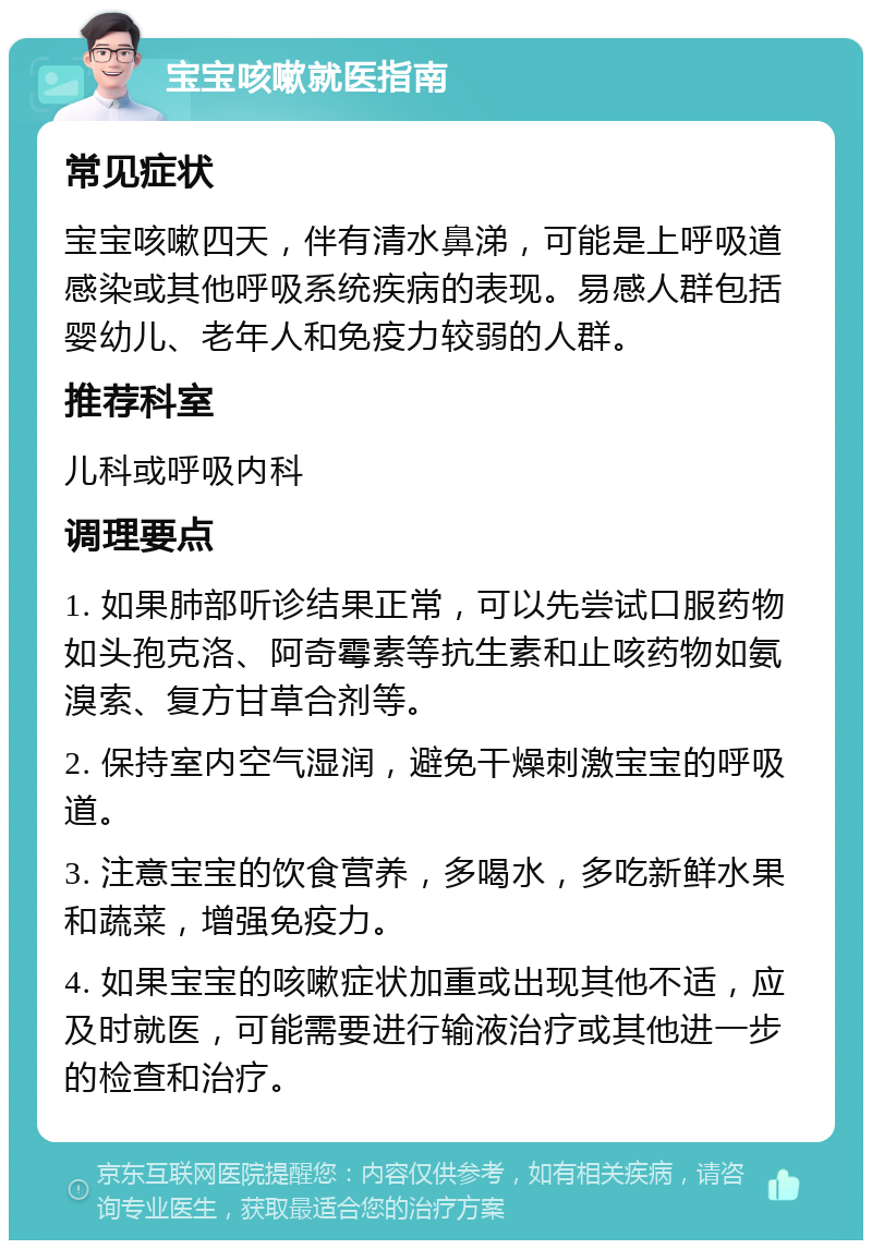 宝宝咳嗽就医指南 常见症状 宝宝咳嗽四天，伴有清水鼻涕，可能是上呼吸道感染或其他呼吸系统疾病的表现。易感人群包括婴幼儿、老年人和免疫力较弱的人群。 推荐科室 儿科或呼吸内科 调理要点 1. 如果肺部听诊结果正常，可以先尝试口服药物如头孢克洛、阿奇霉素等抗生素和止咳药物如氨溴索、复方甘草合剂等。 2. 保持室内空气湿润，避免干燥刺激宝宝的呼吸道。 3. 注意宝宝的饮食营养，多喝水，多吃新鲜水果和蔬菜，增强免疫力。 4. 如果宝宝的咳嗽症状加重或出现其他不适，应及时就医，可能需要进行输液治疗或其他进一步的检查和治疗。