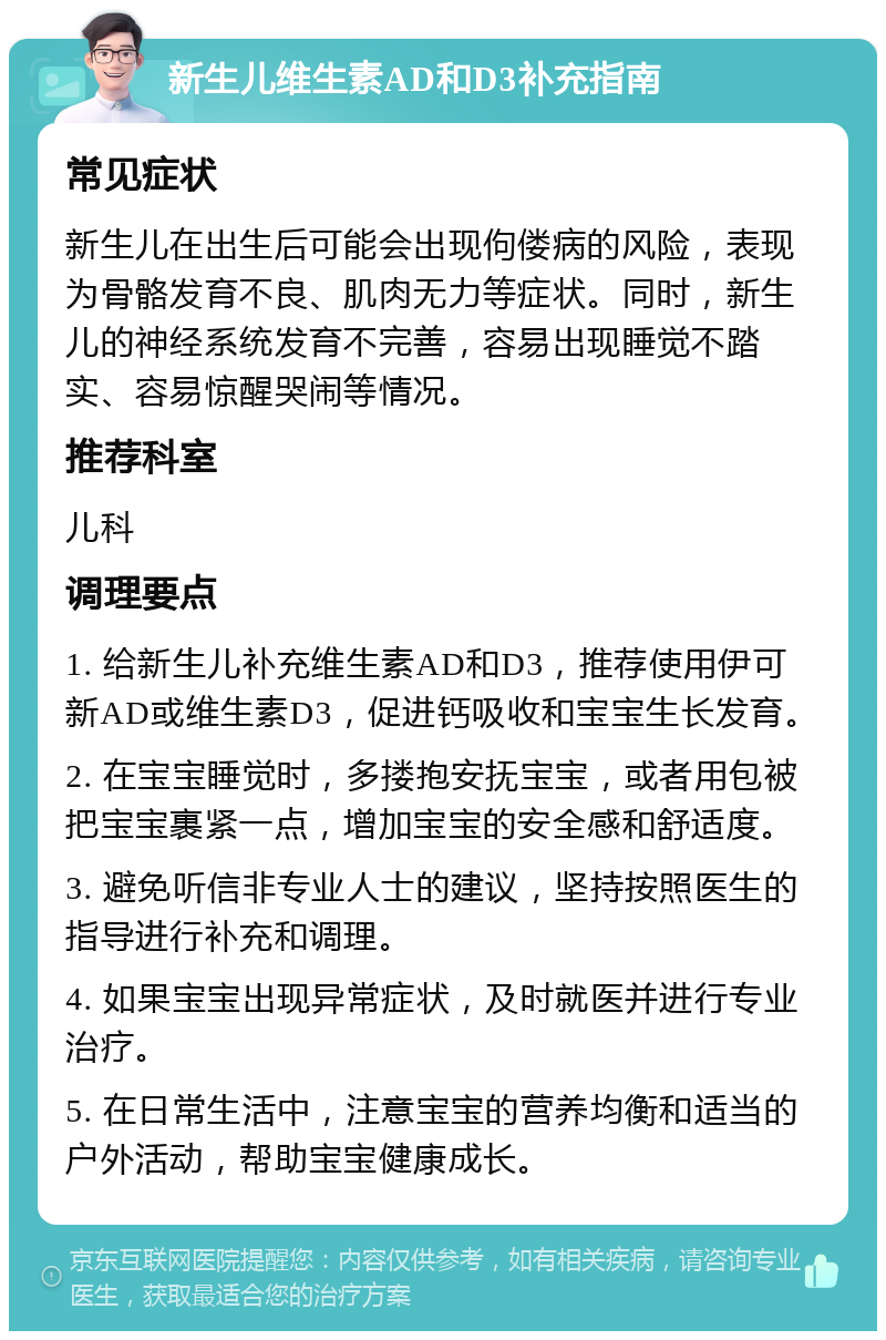 新生儿维生素AD和D3补充指南 常见症状 新生儿在出生后可能会出现佝偻病的风险，表现为骨骼发育不良、肌肉无力等症状。同时，新生儿的神经系统发育不完善，容易出现睡觉不踏实、容易惊醒哭闹等情况。 推荐科室 儿科 调理要点 1. 给新生儿补充维生素AD和D3，推荐使用伊可新AD或维生素D3，促进钙吸收和宝宝生长发育。 2. 在宝宝睡觉时，多搂抱安抚宝宝，或者用包被把宝宝裹紧一点，增加宝宝的安全感和舒适度。 3. 避免听信非专业人士的建议，坚持按照医生的指导进行补充和调理。 4. 如果宝宝出现异常症状，及时就医并进行专业治疗。 5. 在日常生活中，注意宝宝的营养均衡和适当的户外活动，帮助宝宝健康成长。