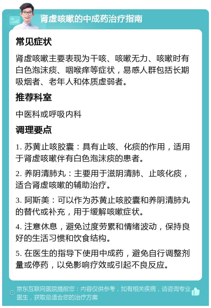 肾虚咳嗽的中成药治疗指南 常见症状 肾虚咳嗽主要表现为干咳、咳嗽无力、咳嗽时有白色泡沫痰、咽喉痒等症状，易感人群包括长期吸烟者、老年人和体质虚弱者。 推荐科室 中医科或呼吸内科 调理要点 1. 苏黄止咳胶囊：具有止咳、化痰的作用，适用于肾虚咳嗽伴有白色泡沫痰的患者。 2. 养阴清肺丸：主要用于滋阴清肺、止咳化痰，适合肾虚咳嗽的辅助治疗。 3. 阿斯美：可以作为苏黄止咳胶囊和养阴清肺丸的替代或补充，用于缓解咳嗽症状。 4. 注意休息，避免过度劳累和情绪波动，保持良好的生活习惯和饮食结构。 5. 在医生的指导下使用中成药，避免自行调整剂量或停药，以免影响疗效或引起不良反应。