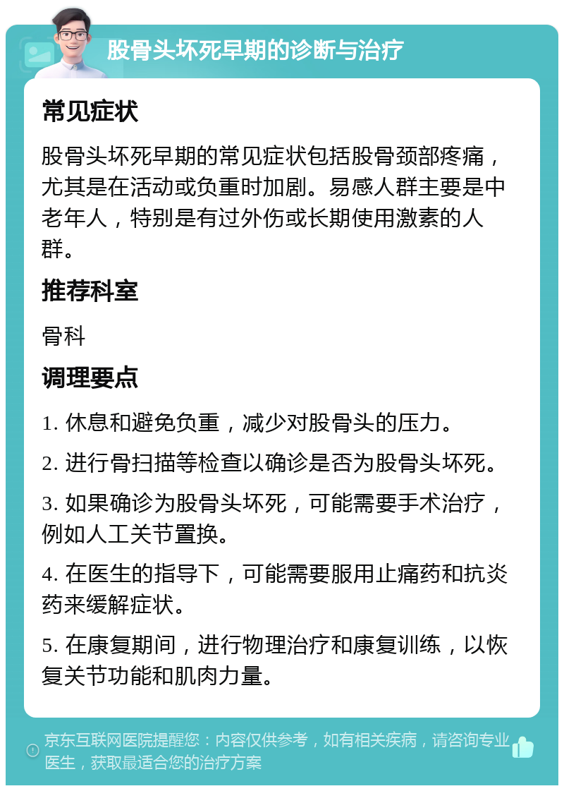 股骨头坏死早期的诊断与治疗 常见症状 股骨头坏死早期的常见症状包括股骨颈部疼痛，尤其是在活动或负重时加剧。易感人群主要是中老年人，特别是有过外伤或长期使用激素的人群。 推荐科室 骨科 调理要点 1. 休息和避免负重，减少对股骨头的压力。 2. 进行骨扫描等检查以确诊是否为股骨头坏死。 3. 如果确诊为股骨头坏死，可能需要手术治疗，例如人工关节置换。 4. 在医生的指导下，可能需要服用止痛药和抗炎药来缓解症状。 5. 在康复期间，进行物理治疗和康复训练，以恢复关节功能和肌肉力量。