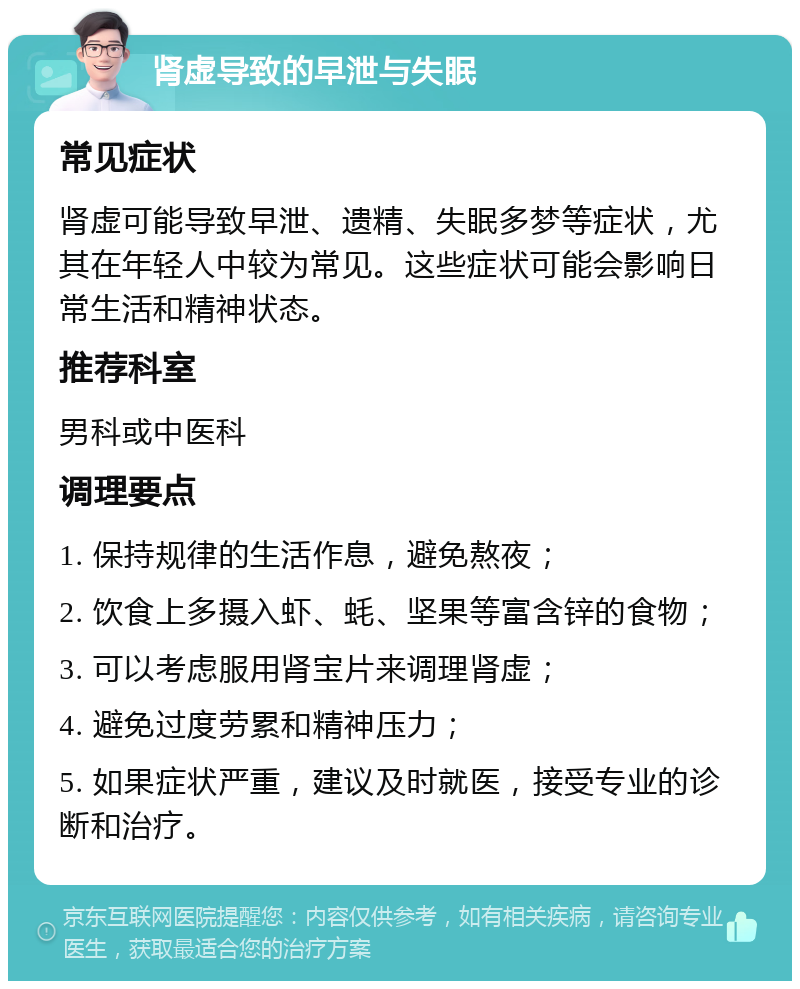 肾虚导致的早泄与失眠 常见症状 肾虚可能导致早泄、遗精、失眠多梦等症状，尤其在年轻人中较为常见。这些症状可能会影响日常生活和精神状态。 推荐科室 男科或中医科 调理要点 1. 保持规律的生活作息，避免熬夜； 2. 饮食上多摄入虾、蚝、坚果等富含锌的食物； 3. 可以考虑服用肾宝片来调理肾虚； 4. 避免过度劳累和精神压力； 5. 如果症状严重，建议及时就医，接受专业的诊断和治疗。