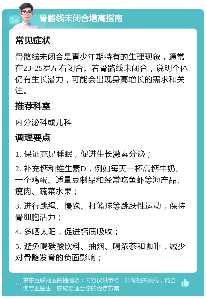 骨骼线未闭合增高指南 常见症状 骨骼线未闭合是青少年期特有的生理现象，通常在23-25岁左右闭合。若骨骼线未闭合，说明个体仍有生长潜力，可能会出现身高增长的需求和关注。 推荐科室 内分泌科或儿科 调理要点 1. 保证充足睡眠，促进生长激素分泌； 2. 补充钙和维生素D，例如每天一杯高钙牛奶、一个鸡蛋、适量豆制品和经常吃鱼虾等海产品、瘦肉、蔬菜水果； 3. 进行跳绳、慢跑、打篮球等跳跃性运动，保持骨细胞活力； 4. 多晒太阳，促进钙质吸收； 5. 避免喝碳酸饮料、抽烟、喝浓茶和咖啡，减少对骨骼发育的负面影响；