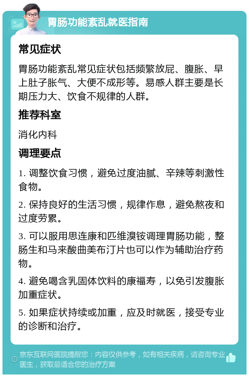 胃肠功能紊乱就医指南 常见症状 胃肠功能紊乱常见症状包括频繁放屁、腹胀、早上肚子胀气、大便不成形等。易感人群主要是长期压力大、饮食不规律的人群。 推荐科室 消化内科 调理要点 1. 调整饮食习惯，避免过度油腻、辛辣等刺激性食物。 2. 保持良好的生活习惯，规律作息，避免熬夜和过度劳累。 3. 可以服用思连康和匹维溴铵调理胃肠功能，整肠生和马来酸曲美布汀片也可以作为辅助治疗药物。 4. 避免喝含乳固体饮料的康福寿，以免引发腹胀加重症状。 5. 如果症状持续或加重，应及时就医，接受专业的诊断和治疗。